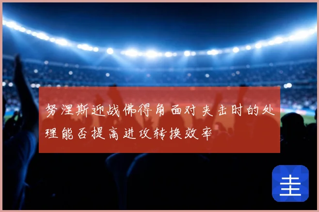 努涅斯迎战佛得角面对夹击时的处理能否提高进攻转换效率
