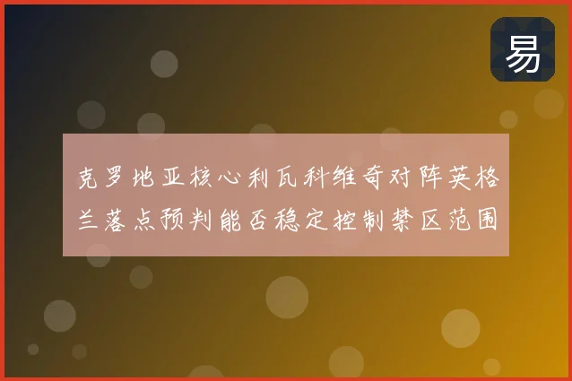 克罗地亚核心利瓦科维奇对阵英格兰落点预判能否稳定控制禁区范围