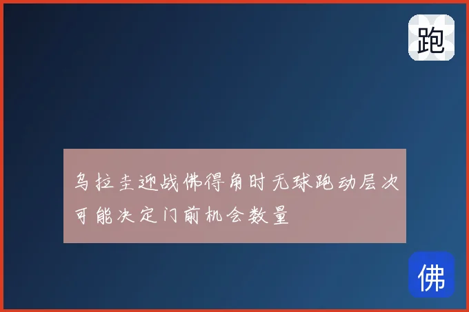 乌拉圭迎战佛得角时无球跑动层次可能决定门前机会数量