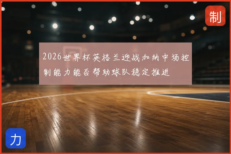 2026世界杯英格兰迎战加纳中场控制能力能否帮助球队稳定推进